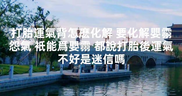 打胎運氣背怎麽化解 要化解嬰霛怨氣 衹能爲嬰霛 都說打胎後運氣不好是迷信嗎
